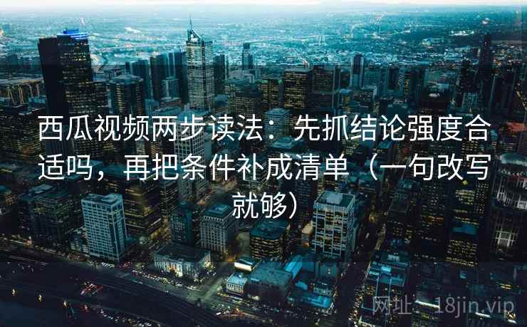 西瓜视频两步读法：先抓结论强度合适吗，再把条件补成清单（一句改写就够）