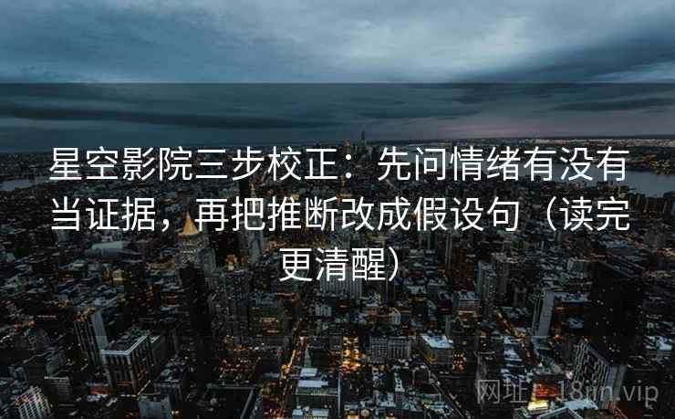 星空影院三步校正：先问情绪有没有当证据，再把推断改成假设句（读完更清醒）