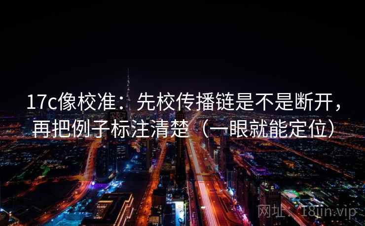 17c像校准：先校传播链是不是断开，再把例子标注清楚（一眼就能定位）