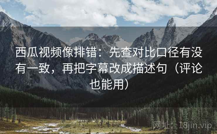 西瓜视频像排错：先查对比口径有没有一致，再把字幕改成描述句（评论也能用）