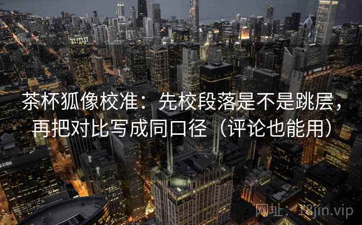 茶杯狐像校准：先校段落是不是跳层，再把对比写成同口径（评论也能用）