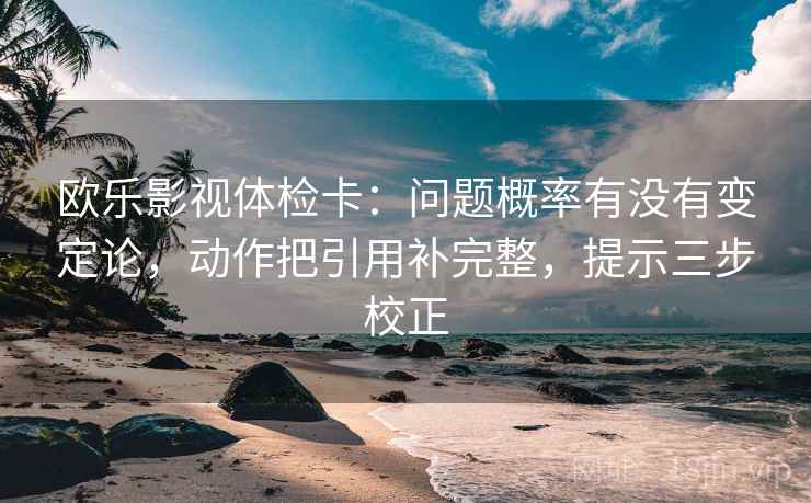 欧乐影视体检卡：问题概率有没有变定论，动作把引用补完整，提示三步校正