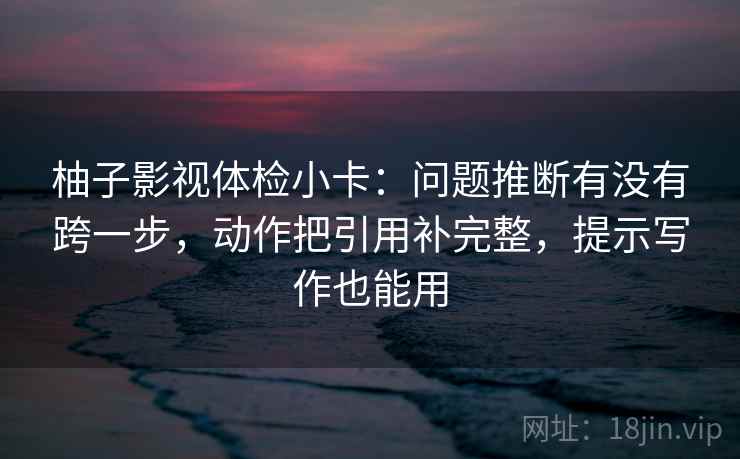 柚子影视体检小卡：问题推断有没有跨一步，动作把引用补完整，提示写作也能用
