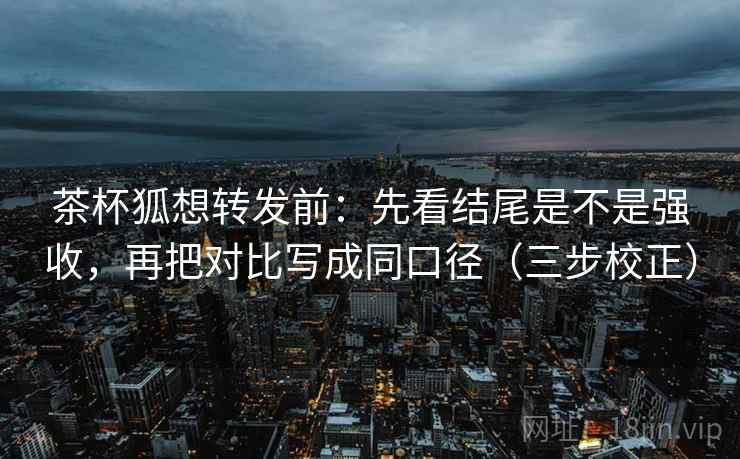 茶杯狐想转发前：先看结尾是不是强收，再把对比写成同口径（三步校正）