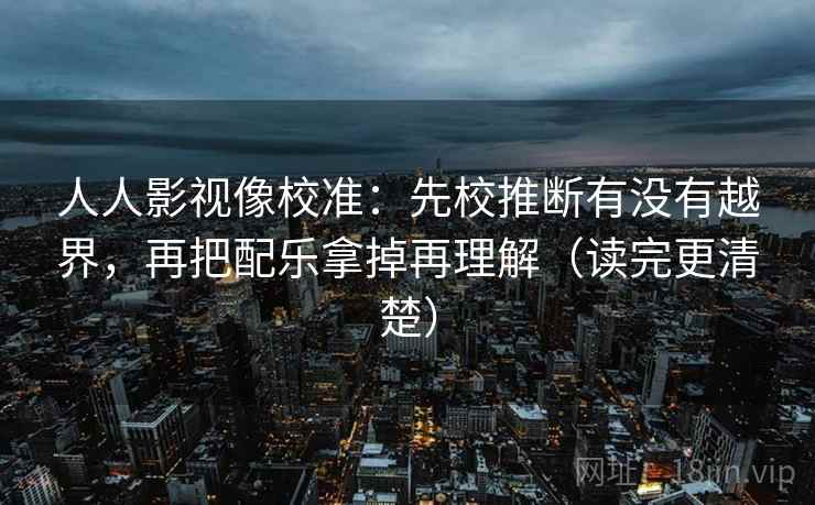 人人影视像校准：先校推断有没有越界，再把配乐拿掉再理解（读完更清楚）