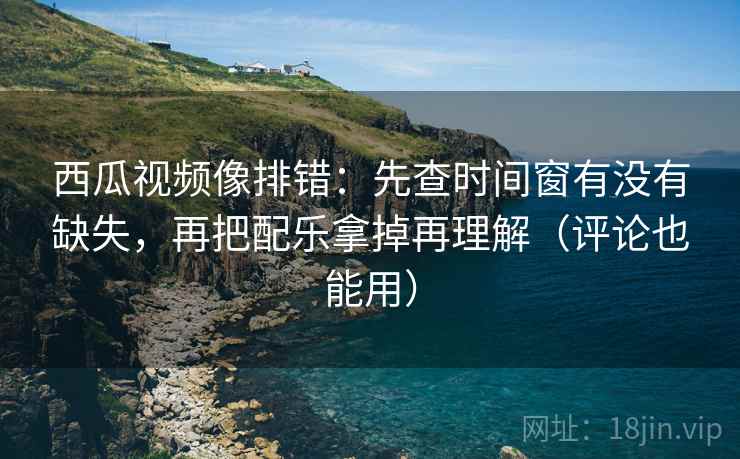 西瓜视频像排错：先查时间窗有没有缺失，再把配乐拿掉再理解（评论也能用）