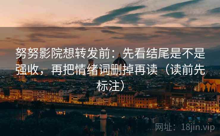 努努影院想转发前：先看结尾是不是强收，再把情绪词删掉再读（读前先标注）