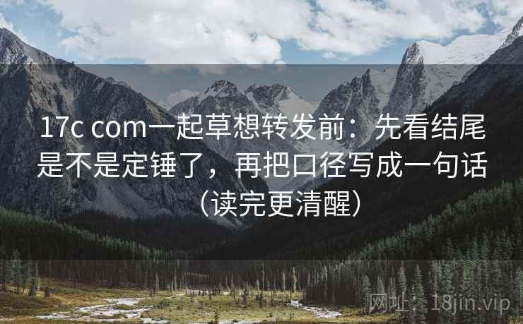 17c com一起草想转发前：先看结尾是不是定锤了，再把口径写成一句话（读完更清醒）
