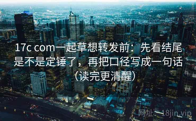 17c com一起草想转发前：先看结尾是不是定锤了，再把口径写成一句话（读完更清醒）
