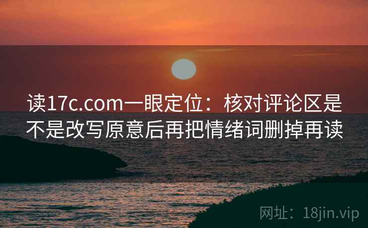 读17c.com一眼定位：核对评论区是不是改写原意后再把情绪词删掉再读
