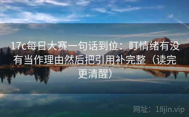 17c每日大赛一句话到位：盯情绪有没有当作理由然后把引用补完整（读完更清醒）