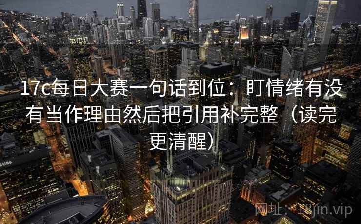 17c每日大赛一句话到位：盯情绪有没有当作理由然后把引用补完整（读完更清醒）