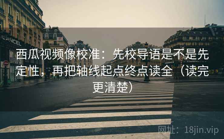 西瓜视频像校准：先校导语是不是先定性，再把轴线起点终点读全（读完更清楚）