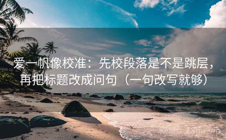爱一帆像校准：先校段落是不是跳层，再把标题改成问句（一句改写就够）