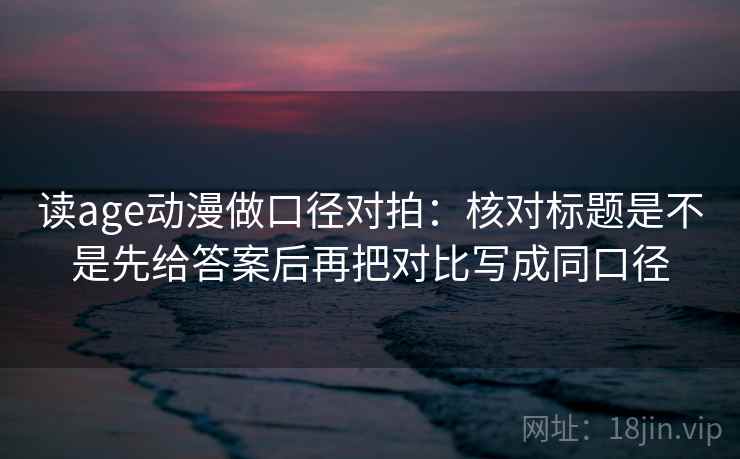 读age动漫做口径对拍：核对标题是不是先给答案后再把对比写成同口径