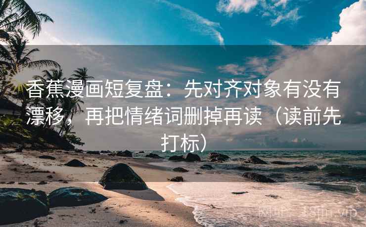 香蕉漫画短复盘：先对齐对象有没有漂移，再把情绪词删掉再读（读前先打标）