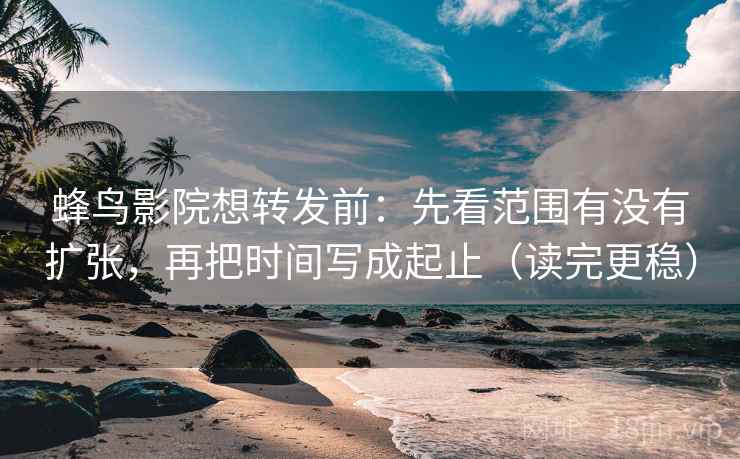 蜂鸟影院想转发前：先看范围有没有扩张，再把时间写成起止（读完更稳）