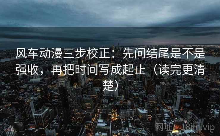 风车动漫三步校正：先问结尾是不是强收，再把时间写成起止（读完更清楚）