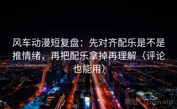 风车动漫短复盘：先对齐配乐是不是推情绪，再把配乐拿掉再理解（评论也能用）