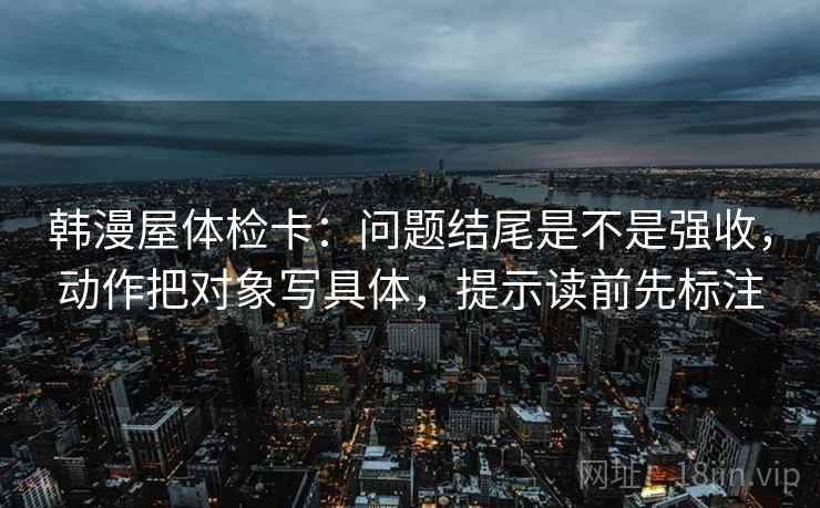 韩漫屋体检卡:问题结尾是不是强收,动作把对象写具体,提示读前先标注 韩漫屋体检卡:问题结尾是不是强收,动作把对象写具体,提示读前先标注