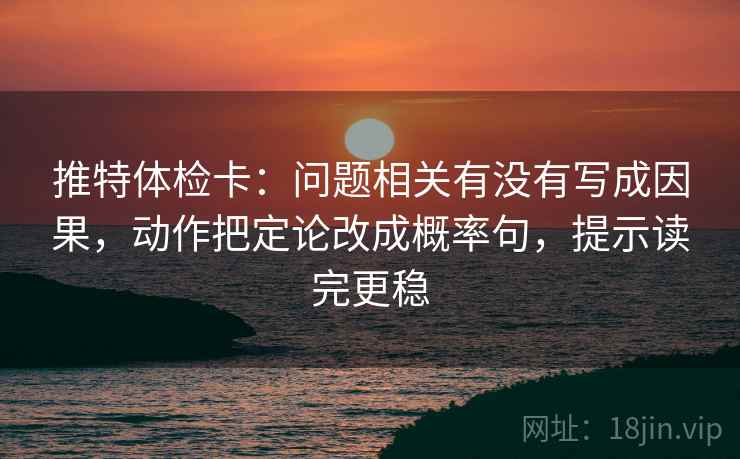 推特体检卡：问题相关有没有写成因果，动作把定论改成概率句，提示读完更稳