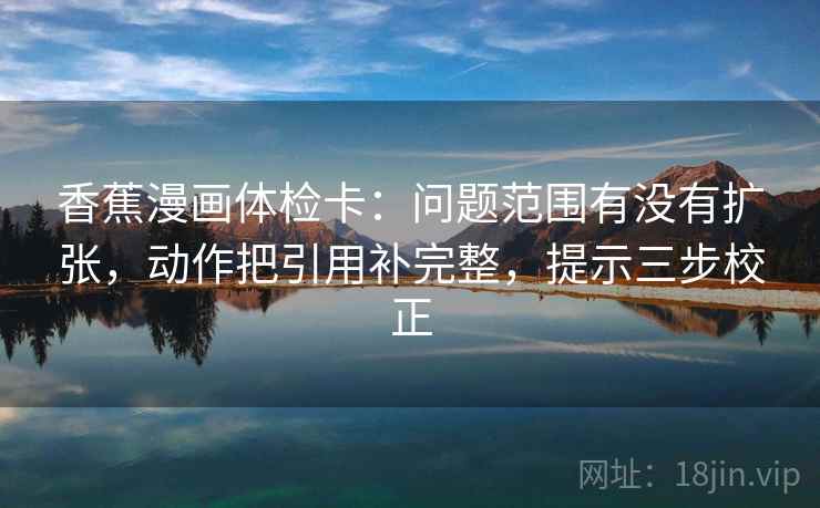 香蕉漫画体检卡:问题范围有没有扩张,动作把引用补完整,提示三步校正 香蕉漫画体检卡:问题范围有没有扩张,动作把引用补完整,提示三步校正