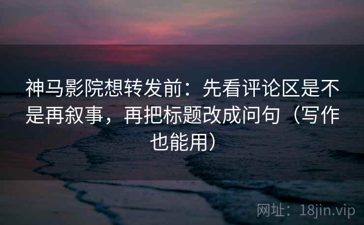 神马影院想转发前：先看评论区是不是再叙事，再把标题改成问句（写作也能用）