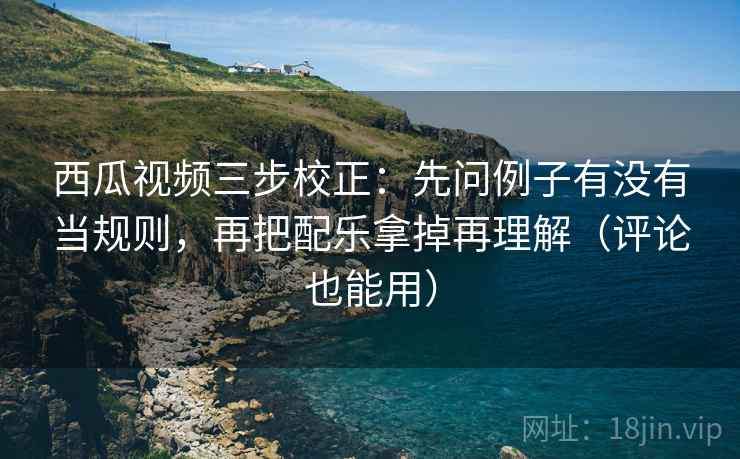 西瓜视频三步校正:先问例子有没有当规则,再把配乐拿掉再理解(评论也能用) 西瓜视频三步校正:先问例子有没有当规则,再把配乐拿掉再理解(评论也能用)
