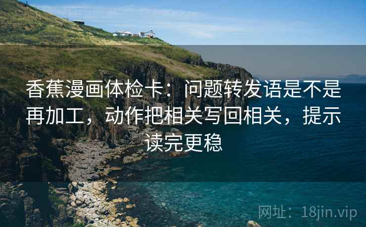 香蕉漫画体检卡：问题转发语是不是再加工，动作把相关写回相关，提示读完更稳