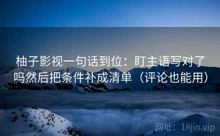 柚子影视一句话到位:盯主语写对了吗然后把条件补成清单(评论也能用) 柚子影视一句话到位:盯主语写对了吗然后把条件补成清单(评论也能用)
