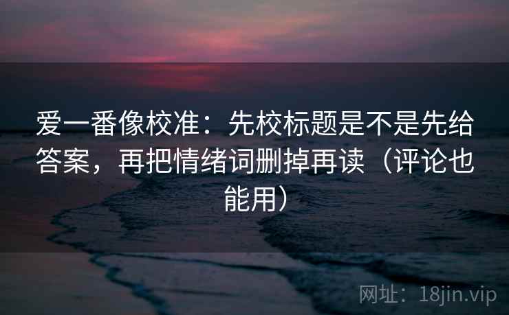 爱一番像校准:先校标题是不是先给答案,再把情绪词删掉再读(评论也能用) 爱一番像校准:先校标题是不是先给答案,再把情绪词删掉再读(评论也能用)