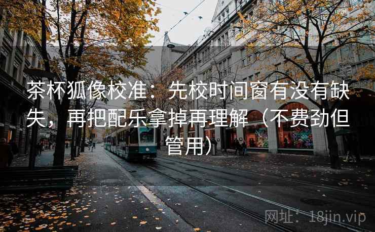 茶杯狐像校准：先校时间窗有没有缺失，再把配乐拿掉再理解（不费劲但管用）