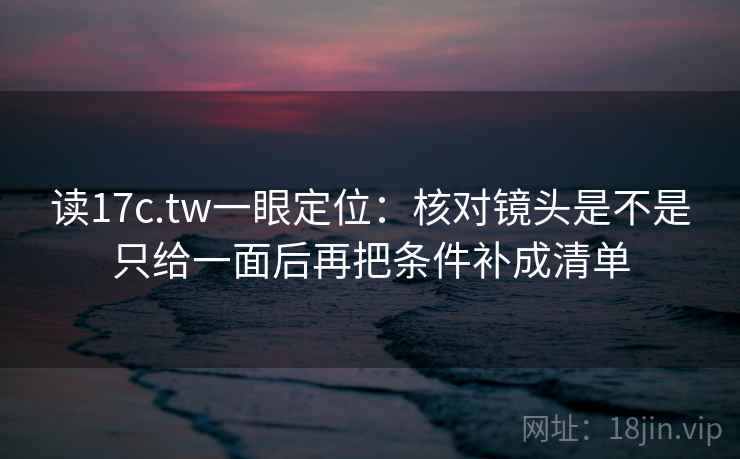 读17c.tw一眼定位：核对镜头是不是只给一面后再把条件补成清单