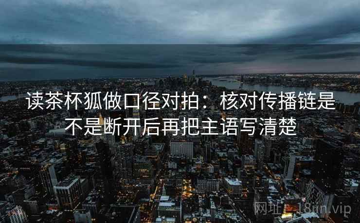 读茶杯狐做口径对拍：核对传播链是不是断开后再把主语写清楚