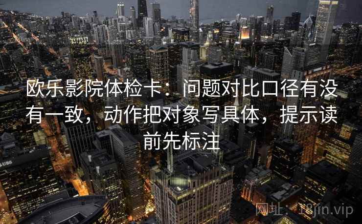 欧乐影院体检卡：问题对比口径有没有一致，动作把对象写具体，提示读前先标注
