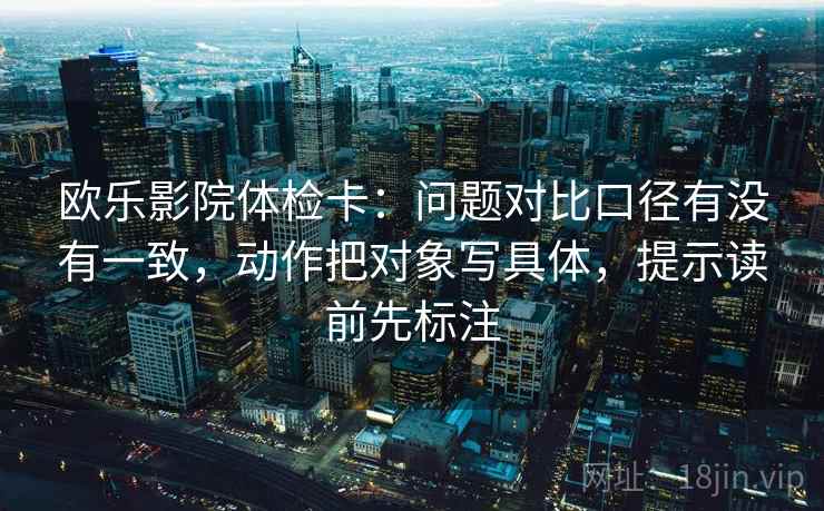 欧乐影院体检卡:问题对比口径有没有一致,动作把对象写具体,提示读前先标注 欧乐影院体检卡:问题对比口径有没有一致,动作把对象写具体,提示读前先标注