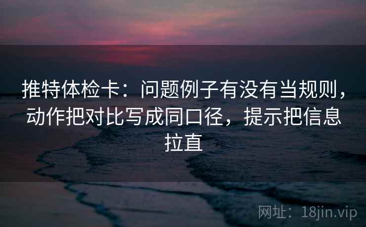 推特体检卡：问题例子有没有当规则，动作把对比写成同口径，提示把信息拉直