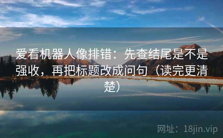 爱看机器人像排错：先查结尾是不是强收，再把标题改成问句（读完更清楚）