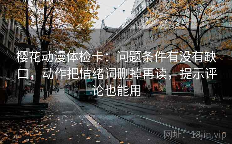 樱花动漫体检卡：问题条件有没有缺口，动作把情绪词删掉再读，提示评论也能用