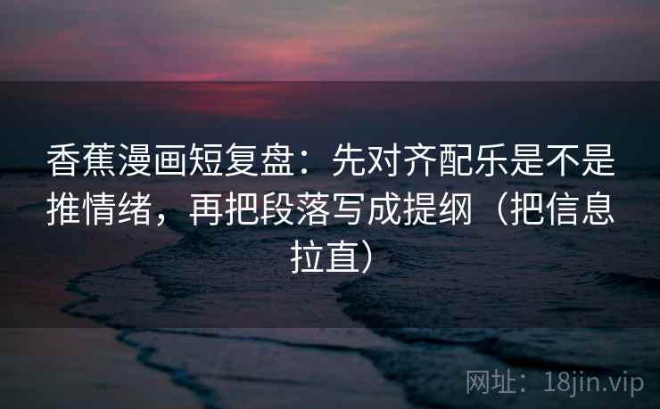 香蕉漫画短复盘：先对齐配乐是不是推情绪，再把段落写成提纲（把信息拉直）