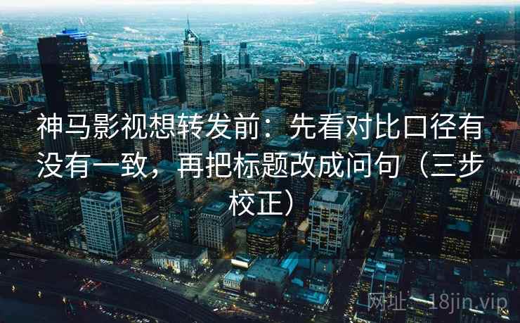 神马影视想转发前:先看对比口径有没有一致,再把标题改成问句(三步校正) 神马影视想转发前:先看对比口径有没有一致,再把标题改成问句(三步校正)