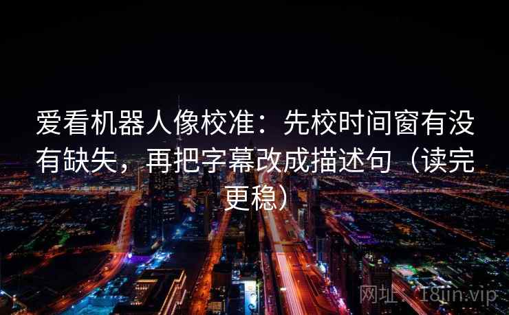 爱看机器人像校准：先校时间窗有没有缺失，再把字幕改成描述句（读完更稳）