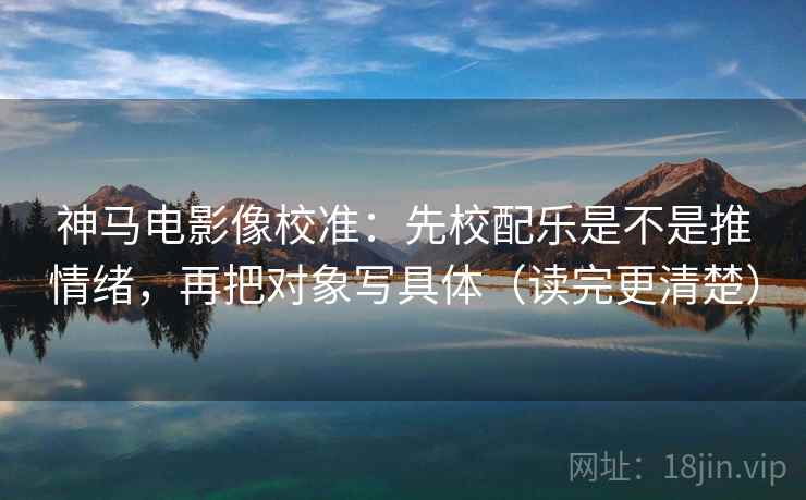 神马电影像校准：先校配乐是不是推情绪，再把对象写具体（读完更清楚）