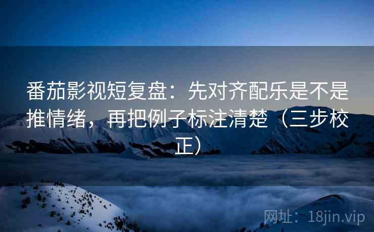 番茄影视短复盘：先对齐配乐是不是推情绪，再把例子标注清楚（三步校正）