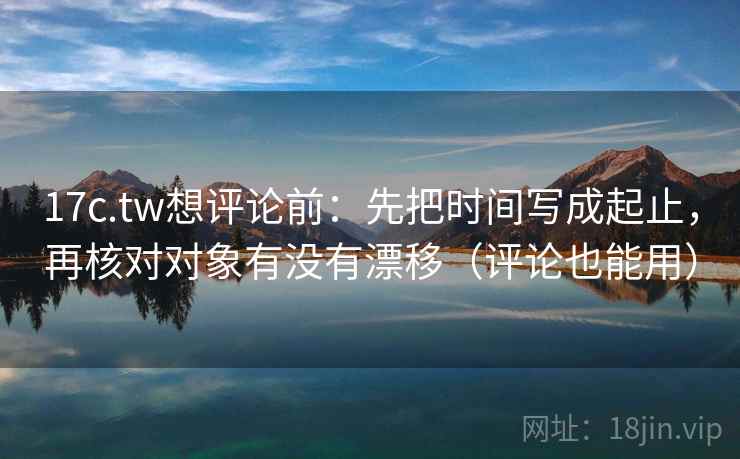 17c.tw想评论前：先把时间写成起止，再核对对象有没有漂移（评论也能用）
