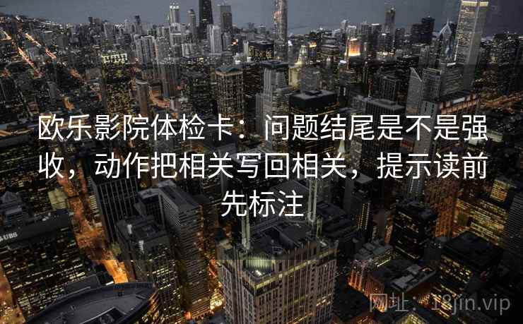 欧乐影院体检卡:问题结尾是不是强收,动作把相关写回相关,提示读前先标注 欧乐影院体检卡:问题结尾是不是强收,动作把相关写回相关,提示读前先标注