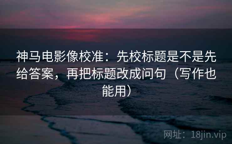 神马电影像校准:先校标题是不是先给答案,再把标题改成问句(写作也能用) 神马电影像校准:先校标题是不是先给答案,再把标题改成问句(写作也能用)