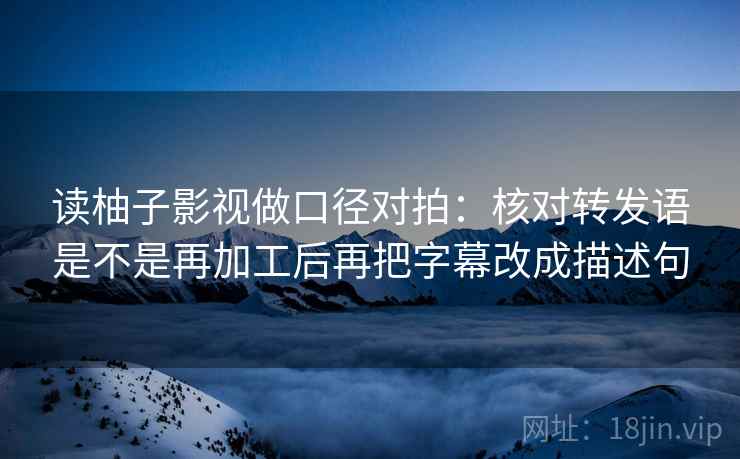 读柚子影视做口径对拍：核对转发语是不是再加工后再把字幕改成描述句