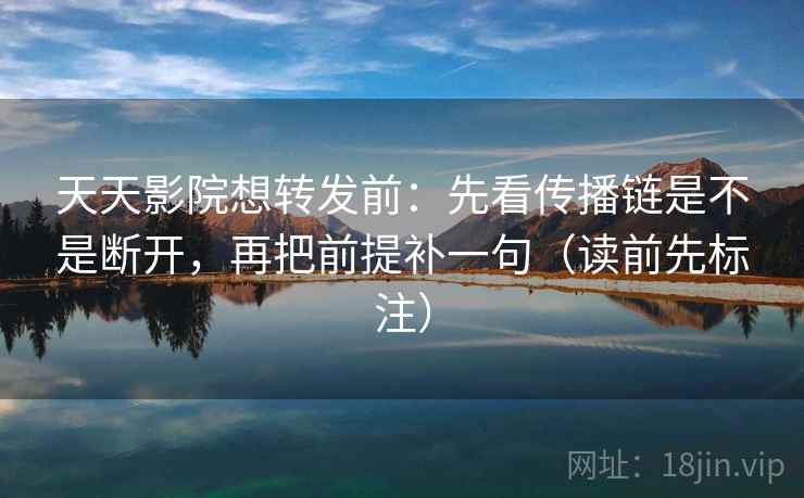 天天影院想转发前：先看传播链是不是断开，再把前提补一句（读前先标注）